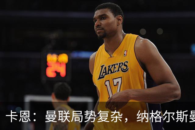 卡恩：曼联局势复杂，纳格尔斯曼选择需慎重